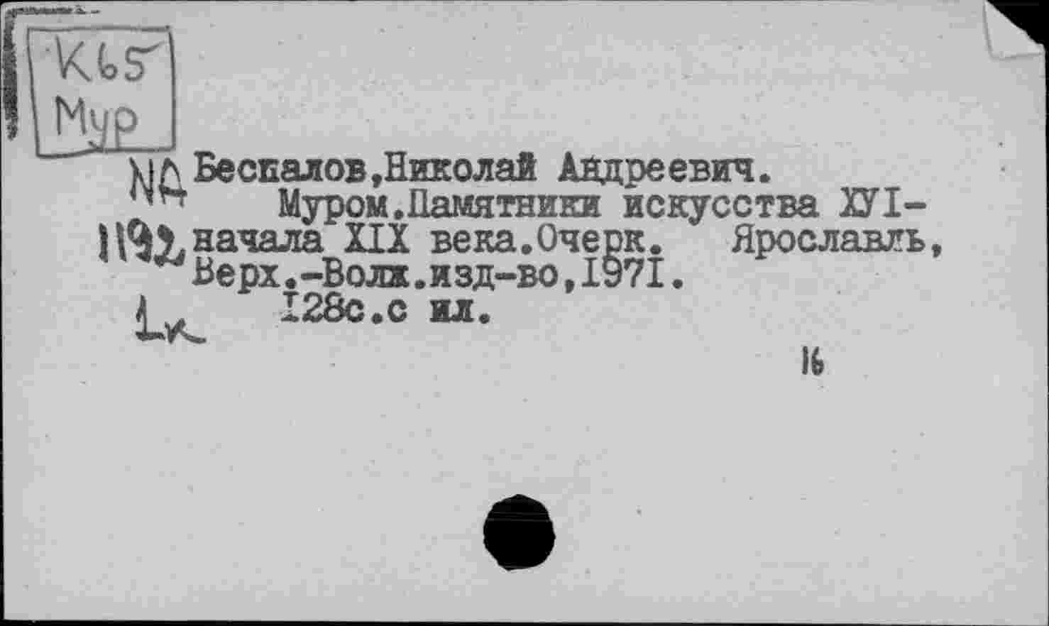 ﻿xiл Беспалов »Николай Андреевич.
Муром.Памятники искусства ХУІ-начала XIX века.Очерк. Ярославль Верх.-Волх.изд-во,1§71.
Â 128с.с ил.
16